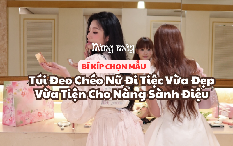 Bí Kíp Chọn Mẫu Túi Đeo Chéo Nữ Đi Tiệc Vừa Đẹp Vừa Tiện Cho Nàng Sành Điệu